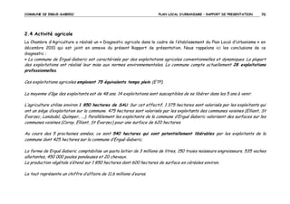 COMMUNE DE ERGUE-GABERIC

PLAN LOCAL D’URBANISME – RAPPORT DE PRESENTATION

70

2.4 Activité agricole
La Chambre d’Agriculture a réalisé un « Diagnostic agricole dans le cadre de l’établissement du Plan Local d’Urbanisme » en
décembre 2010 qui est joint en annexe du présent Rapport de présentation. Nous rappelons ici les conclusions de ce
diagnostic :
« La commune de Ergué-Gaberic est caractérisée par des exploitations agricoles conventionnelles et dynamiques. La plupart

des exploitations ont réalisé leur mise aux normes environnementales. La commune compte actuellement 28 exploitations
professionnelles.
Ces exploitations agricoles emploient 75 équivalents temps plein (ETP).
La moyenne d’âge des exploitants est de 48 ans. 14 exploitations sont susceptibles de se libérer dans les 5 ans à venir.
L’agriculture utilise environ 1 850 hectares de SAU. Sur cet effectif, 1 375 hectares sont valorisés par les exploitants qui
ont un siège d’exploitation sur la commune. 475 hectares sont valorisés par les exploitants des communes voisines (Elliant, St
Evarzec, Landudal, Quimper, ….). Parallèlement les exploitants de la commune d’Ergué Gaberic valorisent des surfaces sur les
communes voisines (Coray, Elliant, St Evarzec) pour une surface de 620 hectares.
Au cours des 5 prochaines années, ce sont 540 hectares qui sont potentiellement libérables par les exploitants de la
commune dont 425 hectares sur la commune d’Ergué-Gaberic.
La ferme de Ergué Gaberic comptabilise un quota laitier de 3 millions de litres, 150 truies naisseurs engraisseurs, 535 vaches
allaitantes, 450 000 poules pondeuses et 20 chevaux.
La production végétale s’étend sur 1 850 hectares dont 600 hectares de surface en céréales environ.
Le tout représente un chiffre d’affaire de 11,6 millions d’euros.

 