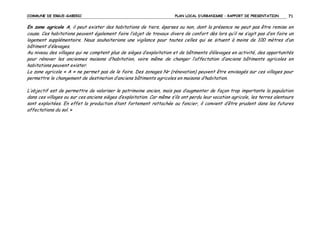 COMMUNE DE ERGUE-GABERIC

PLAN LOCAL D’URBANISME – RAPPORT DE PRESENTATION

71

En zone agricole A, il peut exister des habitations de tiers, éparses ou non, dont la présence ne peut pas être remise en
cause. Ces habitations peuvent également faire l’objet de travaux divers de confort dès lors qu’il ne s’agit pas d’en faire un
logement supplémentaire. Nous souhaiterions une vigilance pour toutes celles qui se situent à moins de 100 mètres d’un
bâtiment d’élevages.
Au niveau des villages qui ne comptent plus de sièges d’exploitation et de bâtiments d’élevages en activité, des opportunités
pour rénover les anciennes maisons d’habitation, voire même de changer l’affectation d’anciens bâtiments agricoles en
habitations peuvent exister.
La zone agricole « A » ne permet pas de le faire. Des zonages Nr (rénovation) peuvent être envisagés sur ces villages pour
permettre le changement de destination d’anciens bâtiments agricoles en maisons d’habitation.
L’objectif est de permettre de valoriser le patrimoine ancien, mais pas d’augmenter de façon trop importante la population
dans ces villages ou sur ces anciens sièges d’exploitation. Car même s’ils ont perdu leur vocation agricole, les terres alentours
sont exploitées. En effet la production étant fortement rattachée au foncier, il convient d’être prudent dans les futures
affectations du sol. »

 