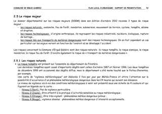 COMMUNE DE ERGUE-GABERIC

PLAN LOCAL D’URBANISME – RAPPORT DE PRESENTATION

72

2.5 Le risque majeur
Le dossier départemental sur les risques majeurs (DDRM) dans son édition d’octobre 2012 recense 3 types de risque
majeur :
- les risques naturels : avalanche, feu de forêt, inondation, submersion, mouvement de terrain, cyclone, tempête, séisme
et éruption,
- les risques technologiques : d'origine anthropique, ils regroupent les risques industriels, nucléaire, biologique, rupture
de barrage…
- les risques liés aux transports de matières dangereuses sont des risques technologiques. On en fait cependant un cas
particulier car les enjeux varient en fonction de l'endroit où se développe l'accident.
Les risques concernant la Commune d’Ergué Gabéric sont des risques naturels : le risque tempête, le risque sismique, le risque
inondation, le risque feu de forêt. Il existe également le risque de « transport de matières dangereuses ».

2.5.1 Les risques naturels
• Le risque tempête est présent sur l’ensemble du département du Finistère.
Les dernières tempêtes ayant causé d’importants dégâts sont celles d’octobre 1987 et février 1996. Les deux tempêtes
de décembre 1999 ont occasionné des dégâts diffus, mais le département a été moins touché que le Poitou-Charentes,
par exemple.
Une carte de "vigilance météorologique" est élaborée 2 fois par jour par Météo-France et attire l'attention sur la
possibilité d'occurrence d'un phénomène météorologique dangereux dans les 24 heures qui suivent son émission.
Le niveau de vigilance vis-à-vis des conditions météorologiques à venir est présenté sous une échelle de 4 couleurs et qui
figurent en légende sur la carte :
- Niveau 1 (Vert) : Pas de vigilance particulière.
- Niveau 2 (Jaune) : être attentif à la pratique d'activités sensibles au risque météorologique ;
- Niveau 3 (Orange) : être très vigilant - phénomènes météos dangereux prévus ;
- Niveau 4 (Rouge) : vigilance absolue - phénomènes météos dangereux d'intensité exceptionnelle.

 