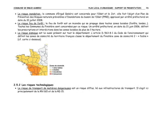 COMMUNE DE ERGUE-GABERIC

PLAN LOCAL D’URBANISME – RAPPORT DE PRESENTATION

73

• Le risque inondation : la commune d’Ergué Gabéric est concernée pour l’Odet et le Jet ; elle fait l’objet d’un Plan de
Prévention des Risques naturels prévisibles d'Inondations du bassin de l’Odet (PPRI), approuvé par arrêté préfectoral en
date du 10 juillet 2008.
• Le risque feu de forêt : le feu de forêt est un incendie qui se propage dans toutes zones boisées (forêts, landes…).
Toutes les Communes du Finistère sont concernées par ce risque. Un arrêté préfectoral, en date du 21 juin 2006, définit
les prescriptions et interdictions dans les zones boisées de plus de 1 hectare.
• Le risque sismique est lui aussi présent sur tout le département. L'article D. 563-8-1 du Code de l’environnement qui
définit les zones de sismicité du territoire français classe le département du Finistère zone de sismicité 2 – « faible »
(cf. carte ci-dessous).

2.5.2 Les risques technologiques
• Le risque de transport de matières dangereuses est un risque diffus, lié aux infrastructures de transport. Il s’agit ici
principalement de la RN 165 et de la RD 15.

 