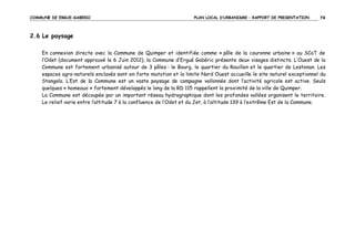 COMMUNE DE ERGUE-GABERIC

PLAN LOCAL D’URBANISME – RAPPORT DE PRESENTATION

74

2.6 Le paysage
En connexion directe avec la Commune de Quimper et identifiée comme « pôle de la couronne urbaine » au SCoT de
l’Odet (document approuvé le 6 Juin 2012), la Commune d’Ergué Gabéric présente deux visages distincts. L’Ouest de la
Commune est fortement urbanisé autour de 3 pôles : le Bourg, le quartier du Rouillen et le quartier de Lestonan. Les
espaces agro-naturels enclavés sont en forte mutation et la limite Nord Ouest accueille le site naturel exceptionnel du
Stangala. L’Est de la Commune est un vaste paysage de campagne vallonnée dont l’activité agricole est active. Seuls
quelques « hameaux » fortement développés le long de la RD 115 rappellent la proximité de la ville de Quimper.
La Commune est découpée par un important réseau hydrographique dont les profondes vallées organisent le territoire.
Le relief varie entre l’altitude 7 à la confluence de l’Odet et du Jet, à l’altitude 139 à l’extrême Est de la Commune.

 