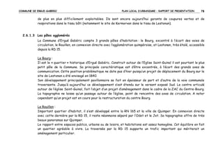 COMMUNE DE ERGUE-GABERIC

PLAN LOCAL D’URBANISME – RAPPORT DE PRESENTATION

78

de plus en plus difficilement exploitables. Ils sont encore aujourd’hui garants de coupures vertes et de
respirations dans le tissu bâti (notamment le site de Kermorvan dans le tissu de Lestonan).

2.6.1.3 Les pôles agglomérés
La Commune d’Ergué Gabéric compte 3 grands pôles d’habitation : le Bourg, excentré à l’écart des voies de
circulation, le Rouillen, en connexion directe avec l’agglomération quimpéroise, et Lestonan, très étalé, accessible
depuis la RD 15.
Le Bourg :
Il est le « quartier » historique d’Ergué Gabéric. Construit autour de l’Eglise Saint-Guinal il est pourtant le plus
petit pôle de la Commune. Sa principale caractéristique est d’être excentrée, à l’écart des grands axes de
communication. Cette position problématique ne date pas d’hier puisqu’un projet de déplacement du Bourg sur le
site de Lestonan a été envisagé en 1840.
Son développement principalement pavillonnaire se fait en épaisseur de part et d’autre de la voie communale
traversante. Jusqu’à aujourd’hui ce développement s’est étendu sur le versant exposé Sud. Le centre articulé
autour de l’église Saint-Guinal, fait l’objet d’un projet d’aménagement dans le cadre de la ZAC du Centre-Bourg.
La topographie ne laisse qu’un passage autour de l’église, point de rencontre des axes de circulation. A noter
cependant qu’un projet est en cours pour la restructuration du centre Bourg.
Le Rouillen :
Important quartier d’habitat, il s’est développé entre la RN 165 et la ville de Quimper. En connexion directe
avec cette dernière par la RD 15, il reste néanmoins séparé par l’Odet et le Jet. Sa topographie offre de très
beaux panoramas sur Quimper.
Le rapport entre espaces publics, urbains ou de loisirs, et habitations est assez homogène. Cet équilibre en fait
un quartier agréable à vivre. La traversée par la RD 15 supporte un trafic important qui mériterait un
aménagement particulier.

 