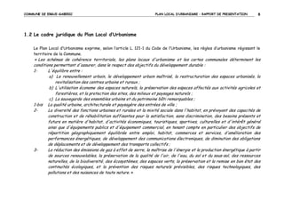 COMMUNE DE ERGUE-GABERIC

PLAN LOCAL D’URBANISME – RAPPORT DE PRESENTATION

8

1.2 Le cadre juridique du Plan Local d’Urbanisme
Le Plan Local d’Urbanisme exprime, selon l’article L. 121-1 du Code de l’Urbanisme, les règles d’urbanisme régissant le
territoire de la Commune.
« Les schémas de cohérence territoriale, les plans locaux d'urbanisme et les cartes communales déterminent les

conditions permettant d'assurer, dans le respect des objectifs du développement durable :
L'équilibre entre :
1a) Le renouvellement urbain, le développement urbain maîtrisé, la restructuration des espaces urbanisés, la
revitalisation des centres urbains et ruraux ;
b) L'utilisation économe des espaces naturels, la préservation des espaces affectés aux activités agricoles et
forestières, et la protection des sites, des milieux et paysages naturels ;
c) La sauvegarde des ensembles urbains et du patrimoine bâti remarquables ;
1-bis La qualité urbaine, architecturale et paysagère des entrées de ville ;
La diversité des fonctions urbaines et rurales et la mixité sociale dans l'habitat, en prévoyant des capacités de
2construction et de réhabilitation suffisantes pour la satisfaction, sans discrimination, des besoins présents et
futurs en matière d'habitat, d'activités économiques, touristiques, sportives, culturelles et d'intérêt général
ainsi que d'équipements publics et d'équipement commercial, en tenant compte en particulier des objectifs de
répartition géographiquement équilibrée entre emploi, habitat, commerces et services, d'amélioration des
performances énergétiques, de développement des communications électroniques, de diminution des obligations
de déplacements et de développement des transports collectifs ;
La réduction des émissions de gaz à effet de serre, la maîtrise de l'énergie et la production énergétique à partir
3de sources renouvelables, la préservation de la qualité de l'air, de l'eau, du sol et du sous-sol, des ressources
naturelles, de la biodiversité, des écosystèmes, des espaces verts, la préservation et la remise en bon état des
continuités écologiques, et la prévention des risques naturels prévisibles, des risques technologiques, des
pollutions et des nuisances de toute nature. »

 