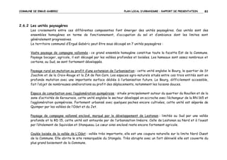 COMMUNE DE ERGUE-GABERIC

PLAN LOCAL D’URBANISME – RAPPORT DE PRESENTATION

83

2.6.2 Les unités paysagères
Les croisements entre ces différentes composantes font émerger des unités paysagères. Ces unités sont des
ensembles homogènes en terme de fonctionnement, d’occupation du sol et d’ambiance dont les limites sont
généralement progressives.
Le territoire communal d’Ergué Gabéric peut être sous découpé en 7 unités paysagères :
Vaste paysage de campagne vallonnée : ce grand ensemble homogène constitue toute la facette Est de la Commune.
Paysage bocager, agricole, il est découpé par les vallées profondes et boisées. Les hameaux sont assez nombreux et
certains, au Sud, se sont fortement développés.
Paysage rural en mutation au profit d’une extension de l’urbanisation : cette unité englobe le Bourg, le quartier de St
Joachim et de la Croix-Rouge et la ZA de Pen Carn. Les espaces agro-naturels situés entre ces trois entités sont en
profonde mutation avec une importante surface dédiée à l’urbanisation future. Le Bourg, difficilement accessible,
fait l’objet de nombreuses améliorations au profit des déplacements, notamment les liaisons douces.
Espace de conurbation avec l’agglomération quimpéroise : située principalement autour du quartier du Rouillen et de la
zone d’activités de Kerourvois, cette unité englobe le secteur développé en accroche avec l’échangeur de la RN 165 et
l’agglomération quimpéroise. Fortement urbanisé avec quelques poches encore cultivées, cette unité est séparée de
Quimper par les vallées de l’Odet et du Jet.
Paysage de campagne vallonné enclavé, marqué par le développement de Lestonan : limitée au Sud par une vallée
profonde et la RD 15, cette unité est entourée par de l’urbanisation linéaire. Celle de Lestonan au Nord et à l’ouest
par l’étalement de Squividan et Stanqueau. Le cœur ainsi enclavé reste encore fortement agricole.
Coulée boisée de la vallée de L’Odet : vallée très importante, elle est une coupure naturelle sur la limite Nord Ouest
de la Commune. Elle abrite le site remarquable du Stangala. Très abrupte avec un fort dénivelé elle est couverte du
plus grand boisement de la Commune.

 