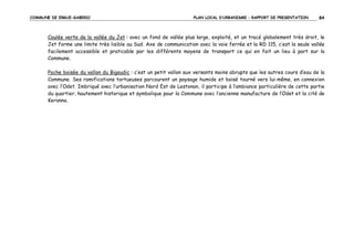 COMMUNE DE ERGUE-GABERIC

PLAN LOCAL D’URBANISME – RAPPORT DE PRESENTATION

84

Coulée verte de la vallée du Jet : avec un fond de vallée plus large, exploité, et un tracé globalement très droit, le
Jet forme une limite très lisible au Sud. Axe de communication avec la voie ferrée et la RD 115, c’est la seule vallée
facilement accessible et praticable par les différents moyens de transport ce qui en fait un lieu à part sur la
Commune.
Poche boisée du vallon du Bigoudic : c’est un petit vallon aux versants moins abrupts que les autres cours d’eau de la
Commune. Ses ramifications tortueuses parcourent un paysage humide et boisé tourné vers lui-même, en connexion
avec l’Odet. Imbriqué avec l’urbanisation Nord Est de Lestonan, il participe à l’ambiance particulière de cette partie
du quartier, hautement historique et symbolique pour la Commune avec l’ancienne manufacture de l’Odet et la cité de
Keranna.

 