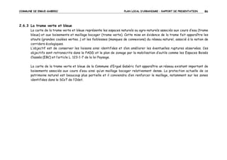 COMMUNE DE ERGUE-GABERIC

PLAN LOCAL D’URBANISME – RAPPORT DE PRESENTATION

86

2.6.3 La trame verte et bleue
La carte de la trame verte et bleue représente les espaces naturels ou agro-naturels associés aux cours d’eau (trame
bleue) et aux boisements et maillage bocager (trame verte). Cette mise en évidence de la trame fait apparaître les
atouts (grandes coulées vertes…) et les faiblesses (manques de connexions) du réseau naturel, associé à la notion de
corridors écologiques.
L’objectif est de conserver les liaisons ainsi identifiées et d’en améliorer les éventuelles ruptures observées. Ces
objectifs sont retranscrits dans le PADD et le plan de zonage par la mobilisation d’outils comme les Espaces Boisés
Classés (EBC) et l’article L. 123-1-7 de la loi Paysage.
La carte de la trame verte et bleue de la Commune d’Ergué Gabéric fait apparaître un réseau existant important de
boisements associés aux cours d’eau ainsi qu’un maillage bocager relativement dense. La protection actuelle de ce
patrimoine naturel est beaucoup plus partielle et il conviendra d’en renforcer le maillage, notamment sur les zones
identifiées dans le SCoT de l’Odet.

 