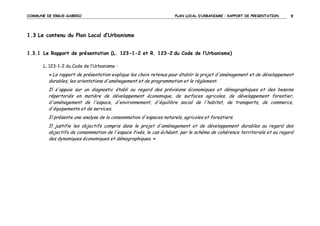 COMMUNE DE ERGUE-GABERIC

PLAN LOCAL D’URBANISME – RAPPORT DE PRESENTATION

9

1.3 Le contenu du Plan Local d’Urbanisme
1.3.1 Le Rapport de présentation (L. 123-1-2 et R. 123-2 du Code de l’Urbanisme)
L. 123-1-2 du Code de l’Urbanisme :

« Le rapport de présentation explique les choix retenus pour établir le projet d'aménagement et de développement
durables, les orientations d'aménagement et de programmation et le règlement.
Il s'appuie sur un diagnostic établi au regard des prévisions économiques et démographiques et des besoins
répertoriés en matière de développement économique, de surfaces agricoles, de développement forestier,
d'aménagement de l'espace, d'environnement, d'équilibre social de l'habitat, de transports, de commerce,
d'équipements et de services.
Il présente une analyse de la consommation d'espaces naturels, agricoles et forestiers.
Il justifie les objectifs compris dans le projet d'aménagement et de développement durables au regard des
objectifs de consommation de l'espace fixés, le cas échéant, par le schéma de cohérence territoriale et au regard
des dynamiques économiques et démographiques. »

 