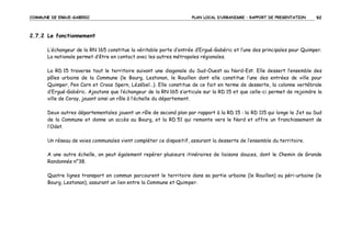 COMMUNE DE ERGUE-GABERIC

PLAN LOCAL D’URBANISME – RAPPORT DE PRESENTATION

92

2.7.2 Le fonctionnement
L’échangeur de la RN 165 constitue la véritable porte d’entrée d’Ergué-Gabéric et l’une des principales pour Quimper.
La nationale permet d’être en contact avec les autres métropoles régionales.
La RD 15 traverse tout le territoire suivant une diagonale du Sud-Ouest au Nord-Est. Elle dessert l’ensemble des
pôles urbains de la Commune (le Bourg, Lestonan, le Rouillen dont elle constitue l’une des entrées de ville pour
Quimper, Pen Carn et Croas Spern, Lézébel…). Elle constitue de ce fait en terme de desserte, la colonne vertébrale
d’Ergué-Gabéric. Ajoutons que l’échangeur de la RN 165 s’articule sur la RD 15 et que celle-ci permet de rejoindre la
ville de Coray, jouant ainsi un rôle à l’échelle du département.
Deux autres départementales jouent un rôle de second plan par rapport à la RD 15 : la RD 115 qui longe le Jet au Sud
de la Commune et donne un accès au Bourg, et la RD 51 qui remonte vers le Nord et offre un franchissement de
l’Odet.
Un réseau de voies communales vient compléter ce dispositif, assurant la desserte de l’ensemble du territoire.
A une autre échelle, on peut également repérer plusieurs itinéraires de liaisons douces, dont le Chemin de Grande
Randonnée n°38.
Quatre lignes transport en commun parcourent le territoire dans sa partie urbaine (le Rouillen) ou péri-urbaine (le
Bourg, Lestonan), assurant un lien entre la Commune et Quimper.

 