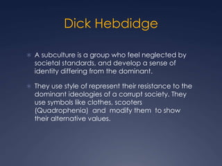 Dick Hebdidge
 A subculture is a group who feel neglected by
societal standards, and develop a sense of
identity differing from the dominant.
 They use style of represent their resistance to the
dominant ideologies of a corrupt society. They
use symbols like clothes, scooters
(Quadrophenia) and modify them to show
their alternative values.
 