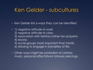 Ken Gelder - subcultures
 Ken Gelder lists 6 ways they can be identified
 1) negative attitude to work
2) negative attitude to class
3) association with territory rather tan property
4) excess
5) social groups more important than family
6) refusing to engage in banalities of life.
 Other ways might be symbolism of clothes,
music, personal affectations tatooes piercings.
 