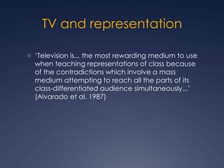 TV and representation
 ‘Television is... the most rewarding medium to use
when teaching representations of class because
of the contradictions which involve a mass
medium attempting to reach all the parts of its
class-differentiated audience simultaneously...’
(Alvarado et al. 1987)
 