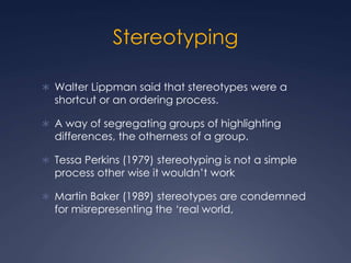 Stereotyping
 Walter Lippman said that stereotypes were a
shortcut or an ordering process.
 A way of segregating groups of highlighting
differences, the otherness of a group.
 Tessa Perkins (1979) stereotyping is not a simple
process other wise it wouldn’t work
 Martin Baker (1989) stereotypes are condemned
for misrepresenting the ‘real world,
 