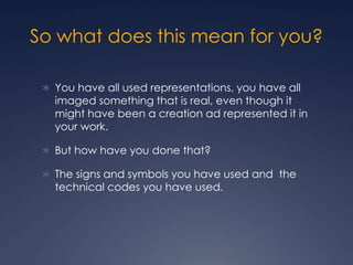 So what does this mean for you?
 You have all used representations, you have all
imaged something that is real, even though it
might have been a creation ad represented it in
your work.
 But how have you done that?
 The signs and symbols you have used and the
technical codes you have used.
 