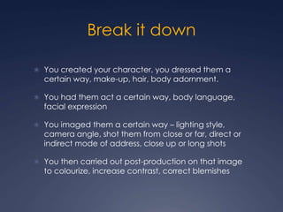 Break it down
 You created your character, you dressed them a
certain way, make-up, hair, body adornment.
 You had them act a certain way, body language,
facial expression
 You imaged them a certain way – lighting style,
camera angle, shot them from close or far, direct or
indirect mode of address, close up or long shots
 You then carried out post-production on that image
to colourize, increase contrast, correct blemishes
 