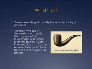 what is it
 The re-presenting of a reality to an audience by a
producer.
 The reality we see in
the media is not reality
it is a representation of
it. An image of a person
is not the person, it is an
interpretation of it. Can be
representation of a place
issue or event as well as a
person.
 