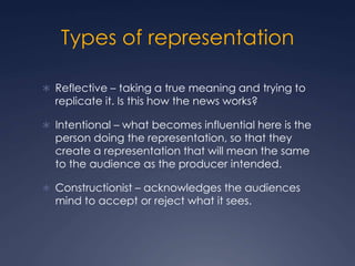 Types of representation
 Reflective – taking a true meaning and trying to
replicate it. Is this how the news works?
 Intentional – what becomes influential here is the
person doing the representation, so that they
create a representation that will mean the same
to the audience as the producer intended.
 Constructionist – acknowledges the audiences
mind to accept or reject what it sees.
 