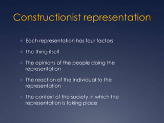 Constructionist representation
 Each representation has four factors
 The thing itself
 The opinions of the people doing the
representation
 The reaction of the individual to the
representation
 The context of the society in which the
representation is taking place
 