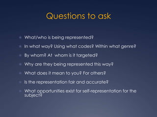 Questions to ask
 What/who is being represented?
 In what way? Using what codes? Within what genre?
 By whom? At whom is it targeted?
 Why are they being represented this way?
 What does it mean to you? For others?
 Is the representation fair and accurate?
 What opportunities exist for self-representation for the
subject?
 