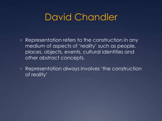 David Chandler
 Representation refers to the construction in any
medium of aspects of ‘reality’ such as people,
places, objects, events, cultural identities and
other abstract concepts.
 Representation always involves ‘the construction
of reality’
 