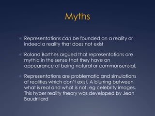 Myths
 Representations can be founded on a reality or
indeed a reality that does not exist
 Roland Barthes argued that representations are
mythic in the sense that they have an
appearance of being natural or commonsensial.
 Representations are problematic and simulations
of realities which don’t exist, A blurring between
what is real and what is not, eg celebrity images.
This hyper reality theory was developed by Jean
Baudrillard
 