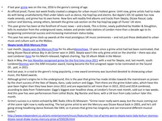 • If last year grime was on the rise, 2016 is the genre’s coming of age.
• As official proof, iTunes last week finally created a category for urban music’s hottest genre. Until now, grime artists had to make
do with being unsatisfactorily filed under labels such as dance, hip hop/rap and electro. But Apple’s iOS 10 update has now
made amends, and grime has its own home. Now fans will readily find albums and tracks from Skepta, Dizzee Rascal, Lady
Leshurr and Stormzy, among others, beneath the grime sub-section on the hip-hop/rap page of iTunes’ UK store.
• This year grime has been at the forefront of music news – and a book, This is Grime, newly published by Hodder & Stoughton,
tells its evolution from the underground raves, estates and pirate radio stations of London more than a decade ago to its
burgeoning commercial success and increasing mainstream status today.
• This year has seen grime clock up awards at the most prestigious UK music ceremonies – and not just those dedicated to urban
music and culture such as the Mobos.
• Skepta lands 2016 Mercury Prize
• Last month, Skepta won the Mercury Prize for his albumKonnichiwa, 13 years since a grime artist had last been nominated, that
being Dizzee Rascal whose Boy in da Corner won in 2003. Skepta wasn’t the only grime artist on the shortlist – there was also
east Londoner Kano for his March-released, highest-charting, Top 10 album Made in the Manor.
• Back in May, the Ivor Novellos recognised grime for the first time since 2011 with a nod for Skepta, and, last month, south
LondonerStormzy won the AIM innovator award, having become the first unsigned rapper to be nominated on the Sound
Of... poll, in 2015.
• And last year, in a nod to the genre’s rising popularity, a new award ceremony was launched devoted to showcasing urban
music, the Rated awards.
• Although grime’s origins lie in the underground, this is the year that grime has made strides towards the mainstream as proven
by the chart success of the likes of Skepta, Kano, Lady Leshurr and Giggs. Then there are the grime ticket sales, which have this
year been higher than they have been since 2011 and are expected to sell more than in 2012, 2013 and 2014 combined,
according to data from Ticketmaster. Giggs’s biggest ever headline show, at London’s Forum next month, sold out in two weeks.
And this year has seen performances from Lethal Bizzle, Big Narstie and Kano, with a UK tour from Lady Leshurr later this
month.
• Grime’s success is a notion echoed by BBC Radio 1Xtra DJ MistaJam: “Grime never really went away, but the music coming out
of the scene right now is really exciting. The last grime artist to win the Mercury was Dizzee Rascal back in 2003, and he’s still
going strong headlining dance festivals like SW4, so it proves that grime has longevity and can transcend different musical
tastes.”
• http://www.independent.co.uk/arts-entertainment/music/features/the-rise-of-grime-genre-skepta-kano-lady-leshurr-stormzy-
dizzee-rascal-drake-itunes-mercury-prize-a7350236.html
 