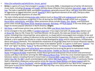• https://en.wikipedia.org/wiki/Grime_(music_genre)
• Grime is a genre of music that emerged in London in the early 2000s. It developed out of earlier UK electronic
music styles, including UK garage and jungle,and also draws influence from Jamaican dancehall, ragga, and hip
hop. The style is typified by rapid, syncopated breakbeats, generally around 130 or 140 bpm,[and often features
an aggressive or jagged electronic sound. Rapping is also a significant element of the style, and lyrics often
revolve around gritty depictions of urban life.
• The style initially spread among pirate radio stations (such as Rinse FM) and underground scenes before
achieving some mainstream recognition in the UK during the mid-2000s through artists such as Dizzee
Rascal,Kano, Lethal Bizzle, and Wiley. Other prominent artists include Ghetts, Jme, Skepta, and Prominent
grime crews include Boy Better Know, Newham Generals, Roll Deep, and Ruff Sqwad. In the mid 2010s, grime
began to receive popular attention in North America. Origins:
• Roll Deep, a well-known grime crew, performs at the 2006 Love Music Hate Racism festival.
• Grime emerged in the early 2000s in London's East End. It has origins tied with UK pirate radio stations such
as Rinse FM, Deja Vu FM, Freeze 92.7 and Raw Mission. At this point, the style was known by a number of
names, including 8-bar (meaning 8 bar verse patterns), nu shape (which encouraged more complex 16 bar and
32 bar verse patterns), sublow (a reference to the very low bassline frequencies, often around 40 Hz), as well as
eskibeat, a term applied specifically to a style initially developed by Wiley and his collaborators, incorporating
dance and electro elements. This indicated the movement of UK garage away from its house influences towards
darker themes and sounds. Among the first tracks to be labelled "grime" as a genre in itself were "Eskimo", "Ice
Rink" and "Igloo" by Wiley, "Pulse X" by Musical Mob and "Creeper" by Danny Weed. Development:
• Dizzee Rascal, Wiley, Kano and Lethal Bizzle were among the first to bring the genre to mainstream media
attention in 2003–2004, with their albums Boy in da Corner, Treddin' on Thin Ice, Home Sweet
Home and Against All Oddz respectively. Dizzee Rascal garnered widespread critical acclaim and commercial
success with Boy in da Corner winning the 2003 Mercury Music Prize. Grime has since received exposure from
television stations including Channel U (now known as Channel AKA), Logan Sama's show on London radio
station Kiss FM, the BBC's youth-oriented digital radio station BBC Radio 1Xtra.[citation needed], in particular Charlie
Sloth's show which showcases various grime artists like Stormzy, Bugzy Malone and Akala (rapper) with his
popular segment "Fire In The Booth" and the MOBO Awards which launched its first 'Best Grime' category in
2014 (prior to this Grime had been merged with 'Best Hip-Hop' since 2011) when the show was being
broadcast on BBC One.
 