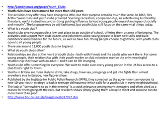 • http://ambitionuk.org/page/Youth_Clubs
• Youth clubs have been around for more than 150 years
• The activities they offer may have changed a little, but their purpose remains much the same. In 1863, Rev
Arthur Sweatman said youth clubs provided “evening recreation, companionship, an entertaining but healthy
literature, useful instruction, and a strong guiding influence to lead young people onward and upward socially
and morally”. The language may be old-fashioned, but youth clubs still focus on the same vital things today.
• What is a youth club?
• Youth clubs give young people a low-cost place to go outside of school, offering them a sense of belonging. The
activities and support from club leaders and volunteers allow young people to learn new skills and build
confidence and resilience for the future, as well as have fun. Young people choose to go there, with youth clubs
open to all young people.
• There are around 11,000 youth clubs in England.
• What do youth clubs offer?
• Relationships are also at the heart of youth clubs - both with friends and the adults who work there. For some
young people, their relationship with their youth worker or club volunteer may be the only meaningful
relationship they have with an adult – and it can be life changing.
• Youth clubs offer something for everyone. We want to make sure every young person in the UK has access to a
club that’s right for them.
• Youths in Britain are more likely to drink, take drugs, have sex, join gangs and get into fights than almost
anywhere else in Europe, new figures show.
• Published by the Institute for Public Policy Research (IPPR), they come just as the government announces its
new 10-year youth strategy to tackle teenage delinquency which calls for a youth club in every neighbourhood.
• The lack of "somewhere to go in the evening" is a stock grievance among many teenagers and often cited as a
reason for them going off the rails. But research shows simply giving them a base to meet and socialise can do
more harm than good.
• http://news.bbc.co.uk/1/hi/magazine/6917077.stm
 