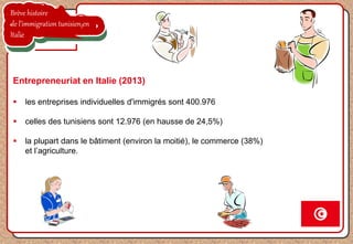 Brève histoire
de l’immigration tunisien en
Italie
Entrepreneuriat en Italie (2013)
 les entreprises individuelles d'immigrés sont 400.976
 celles des tunisiens sont 12.976 (en hausse de 24,5%)
 la plupart dans le bâtiment (environ la moitié), le commerce (38%)
et l’agriculture.
 