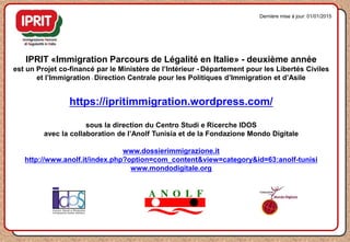 IPRIT «Immigration Parcours de Légalité en Italie» - deuxième année
est un Projet co-financé par le Ministère de l’Intérieur - Département pour les Libertés Civiles
et l’Immigration - Direction Centrale pour les Politiques d’Immigration et d’Asile
https://ipritimmigration.wordpress.com/
sous la direction du Centro Studi e Ricerche IDOS
avec la collaboration de l’Anolf Tunisia et de la Fondazione Mondo Digitale
www.dossierimmigrazione.it
http://www.anolf.it/index.php?option=com_content&view=category&id=63:anolf-tunisi
www.mondodigitale.org
Dernière mise à jour: 01/01/2015
 