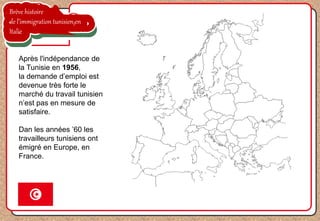 Brève histoire
de l’immigration tunisien en
Italie
Après l'indépendance de
la Tunisie en 1956,
la demande d’emploi est
devenue très forte le
marché du travail tunisien
n’est pas en mesure de
satisfaire.
Dan les années ’60 les
travailleurs tunisiens ont
émigré en Europe, en
France.
 