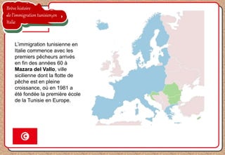 Brève histoire
de l’immigration tunisien en
Italie
L’immigration tunisienne en
Italie commence avec les
premiers pêcheurs arrivés
en fin des années 60 à
Mazara del Vallo, ville
sicilienne dont la flotte de
pêche est en pleine
croissance, où en 1981 a
été fondée la première école
de la Tunisie en Europe.
 