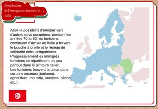 Brève histoire
de l’immigration tunisien en
Italie
Aboli la possibilité d'émigrer vers
d'autres pays européens, pendant les
années 70 et 80, les tunisiens
continuent d'arriver en Italie à travers
le bouche à oreille et le réseau de
solidarité entre compatriotes.
Progressivement les immigrés
tunisiens se répartissent un peu
partout dans le territoire italien.
Les tunisiens trouvent la place dans
certains secteurs (bâtiment,
agriculture, industrie, services, pêche,
etc.).
 