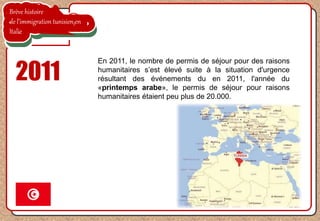 Brève histoire
de l’immigration tunisien en
Italie
2011
En 2011, le nombre de permis de séjour pour des raisons
humanitaires s’est élevé suite à la situation d'urgence
résultant des événements du en 2011, l'année du
«printemps arabe», le permis de séjour pour raisons
humanitaires étaient peu plus de 20.000.
 