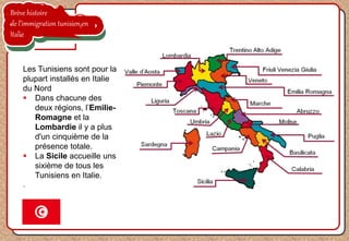 Brève histoire
de l’immigration tunisien en
Italie
Les Tunisiens sont pour la
plupart installés en Italie
du Nord
 Dans chacune des
deux régions, l’Emilie-
Romagne et la
Lombardie il y a plus
d'un cinquième de la
présence totale.
 La Sicile accueille uns
sixième de tous les
Tunisiens en Italie.
.
 