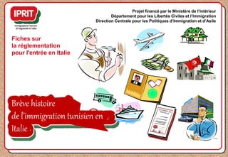Brève histoire
de l’immigration tunisien en
Italie
Fiches sur
la réglementation
pour l'entrée en Italie
Projet financé par le Ministère de l’Intérieur
Département pour les Libertés Civiles et l’Immigration
Direction Centrale pour les Politiques d’Immigration et d’Asile
 