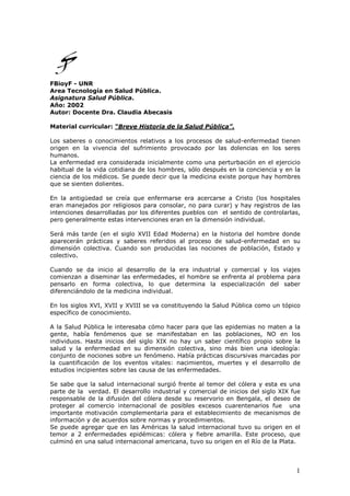 1
FBioyF - UNR
Area Tecnología en Salud Pública.
Asignatura Salud Pública.
Año: 2002
Autor: Docente Dra. Claudia Abecasis
Material curricular: “Breve Historia de la Salud Pública”.
Los saberes o conocimientos relativos a los procesos de salud-enfermedad tienen
origen en la vivencia del sufrimiento provocado por las dolencias en los seres
humanos.
La enfermedad era considerada inicialmente como una perturbación en el ejercicio
habitual de la vida cotidiana de los hombres, sólo después en la conciencia y en la
ciencia de los médicos. Se puede decir que la medicina existe porque hay hombres
que se sienten dolientes.
En la antigüedad se creía que enfermarse era acercarse a Cristo (los hospitales
eran manejados por religiosos para consolar, no para curar) y hay registros de las
intenciones desarrolladas por los diferentes pueblos con el sentido de controlarlas,
pero generalmente estas intervenciones eran en la dimensión individual.
Será más tarde (en el siglo XVII Edad Moderna) en la historia del hombre donde
aparecerán prácticas y saberes referidos al proceso de salud-enfermedad en su
dimensión colectiva. Cuando son producidas las nociones de población, Estado y
colectivo.
Cuando se da inicio al desarrollo de la era industrial y comercial y los viajes
comienzan a diseminar las enfermedades, el hombre se enfrenta al problema para
pensarlo en forma colectiva, lo que determina la especialización del saber
diferenciándolo de la medicina individual.
En los siglos XVI, XVII y XVIII se va constituyendo la Salud Pública como un tópico
específico de conocimiento.
A la Salud Pública le interesaba cómo hacer para que las epidemias no maten a la
gente, había fenómenos que se manifestaban en las poblaciones, NO en los
individuos. Hasta inicios del siglo XIX no hay un saber científico propio sobre la
salud y la enfermedad en su dimensión colectiva, sino más bien una ideología:
conjunto de nociones sobre un fenómeno. Había prácticas discursivas marcadas por
la cuantificación de los eventos vitales: nacimientos, muertes y el desarrollo de
estudios incipientes sobre las causa de las enfermedades.
Se sabe que la salud internacional surgió frente al temor del cólera y esta es una
parte de la verdad. El desarrollo industrial y comercial de inicios del siglo XIX fue
responsable de la difusión del cólera desde su reservorio en Bengala, el deseo de
proteger al comercio internacional de posibles excesos cuarentenarios fue una
importante motivación complementaria para el establecimiento de mecanismos de
información y de acuerdos sobre normas y procedimientos.
Se puede agregar que en las Américas la salud internacional tuvo su origen en el
temor a 2 enfermedades epidémicas: cólera y fiebre amarilla. Este proceso, que
culminó en una salud internacional americana, tuvo su origen en el Río de la Plata.
 