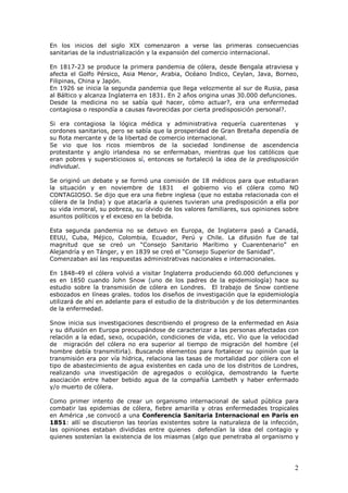 2
En los inicios del siglo XIX comenzaron a verse las primeras consecuencias
sanitarias de la industrialización y la expansión del comercio internacional.
En 1817-23 se produce la primera pandemia de cólera, desde Bengala atraviesa y
afecta el Golfo Pérsico, Asia Menor, Arabia, Océano Indico, Ceylan, Java, Borneo,
Filipinas, China y Japón.
En 1926 se inicia la segunda pandemia que llega velozmente al sur de Rusia, pasa
al Báltico y alcanza Inglaterra en 1831. En 2 años origina unas 30.000 defunciones.
Desde la medicina no se sabía qué hacer, cómo actuar?, era una enfermedad
contagiosa o respondía a causas favorecidas por cierta predisposición personal?.
Si era contagiosa la lógica médica y administrativa requería cuarentenas y
cordones sanitarios, pero se sabía que la prosperidad de Gran Bretaña dependía de
su flota mercante y de la libertad de comercio internacional.
Se vio que los ricos miembros de la sociedad londinense de ascendencia
protestante y anglo irlandesa no se enfermaban, mientras que los católicos que
eran pobres y supersticiosos sí, entonces se fortaleció la idea de la predisposición
individual.
Se originó un debate y se formó una comisión de 18 médicos para que estudiaran
la situación y en noviembre de 1831 el gobierno vio el cólera como NO
CONTAGIOSO. Se dijo que era una fiebre inglesa (que no estaba relacionada con el
cólera de la India) y que atacaría a quienes tuvieran una predisposición a ella por
su vida inmoral, su pobreza, su olvido de los valores familiares, sus opiniones sobre
asuntos políticos y el exceso en la bebida.
Esta segunda pandemia no se detuvo en Europa, de Inglaterra pasó a Canadá,
EEUU, Cuba, Méjico, Colombia, Ecuador, Perú y Chile. La difusión fue de tal
magnitud que se creó un “Consejo Sanitario Marítimo y Cuarentenario” en
Alejandría y en Tánger, y en 1839 se creó el “Consejo Superior de Sanidad”.
Comenzaban así las respuestas administrativas nacionales e internacionales.
En 1848-49 el cólera volvió a visitar Inglaterra produciendo 60.000 defunciones y
es en 1850 cuando John Snow (uno de los padres de la epidemiología) hace su
estudio sobre la transmisión de cólera en Londres. El trabajo de Snow contiene
esbozados en líneas grales. todos los diseños de investigación que la epidemiología
utilizará de ahí en adelante para el estudio de la distribución y de los determinantes
de la enfermedad.
Snow inicia sus investigaciones describiendo el progreso de la enfermedad en Asia
y su difusión en Europa preocupándose de caracterizar a las personas afectadas con
relación a la edad, sexo, ocupación, condiciones de vida, etc. Vio que la velocidad
de migración del cólera no era superior al tiempo de migración del hombre (el
hombre debía transmitirla). Buscando elementos para fortalecer su opinión que la
transmisión era por vía hídrica, relaciona las tasas de mortalidad por cólera con el
tipo de abastecimiento de agua existentes en cada uno de los distritos de Londres,
realizando una investigación de agregados o ecológica, demostrando la fuerte
asociación entre haber bebido agua de la compañía Lambeth y haber enfermado
y/o muerto de cólera.
Como primer intento de crear un organismo internacional de salud pública para
combatir las epidemias de cólera, fiebre amarilla y otras enfermedades tropicales
en América ,se convocó a una Conferencia Sanitaria Internacional en París en
1851: allí se discutieron las teorías existentes sobre la naturaleza de la infección,
las opiniones estaban divididas entre quienes defendían la idea del contagio y
quienes sostenían la existencia de los miasmas (algo que penetraba al organismo y
 