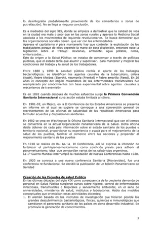 3
lo desintegraba probablemente proveniente de los cementerios o zonas de
putrefacción). No se llega a ninguna conclusión.
Es a mediados del siglo XIX, donde se empieza a demostrar que la calidad de vida
en la ciudad era mala o peor que en las zonas rurales y aparece la Medicina Social
asociada a los movimientos de izquierda revolucionarios. Se busca demostrar que
las organizaciones sociales tienen que ver con las enfermedades.
Aparece el capitalismo y para mantenerlo hay que controlar la explotación de los
trabajadores porque de ellos depende la mano de obra disponible, entonces nace la
legislación sobre el trabajo: descanso, ambiente, agua potable, niños,
embarazadas...
Esto da origen a la Salud Pública: se trataba de compensar a través de políticas
públicas, que el estado tenía que asumir y supervisar, para mantener y mejorar las
condiciones del trabajo y la salud de los trabajadores.
Entre 1880 y 1890 la sanidad pública recibía el aporte de los hallazgos
bacteriológicos: se identifican los agentes causales de la tuberculosis, cólera
(Koch), fiebre tifoidea (Eberth), neumonía (Frenkel) y fiebre amarilla (Reed). En 20
años el concepto del origen miasmático de las enfermedades transmisibles fue
reemplazado por conocimientos con base experimental sobre agentes causales y
mecanismos de transmisión
Es en 1892 cuando después de muchos esfuerzos surge la Primera Convención
Sanitaria Internacional cuya acción estaba limitada al cólera.
En 1901-02, en Méjico, en la II Conferencia de los Estados Americanos se presenta
un informe en el cual se sugiere se convoque a una convención general de
representantes de las oficinas de salubridad de las repúblicas Americanas para
formular acuerdos y disposiciones sanitarias.
En 1902 se crea en Washington la Oficina Sanitaria Internacional que con el tiempo
se convertiría en la actual Organización Panamericana de la Salud. Dicha oficina
debía obtener de cada país información sobre el estado sanitario de los puertos y
territorio nacional, proporcionar su experiencia y ayuda para el mejoramiento de la
salud de los pueblos, facilitar el comercio entre las naciones y propender al
mejoramiento sanitario de los puertos
En 1910 se realiza en Bs. As. la IV Conferencia, allí se expresa la intención de
fortalecer el panhispanoamericanismo como condición previa para adherir al
panamericanismo, idea que compartían varios de los salubristas argentinos.
La 1º Guerra Mundial interrumpió la realización de nuevas Conferencias hasta 1920.
En 1920 se convoca a una nueva conferencia Sanitaria (Montevideo), fue una
conferencia re-fundacional. Se decidió la publicación de un boletín Panamericano de
Sanidad
Creación de las Escuelas de salud Publica
En las últimas décadas del siglo XIX como consecuencia de la creciente demanda de
personal en Salud Pública surgieron cursos sobre higiene, control de enfermedades
infecciosas, transmisibles o tropicales y saneamiento ambiental, en el seno de
universidades, ministerios de salud, institutos y laboratorios. Había dos modelos
conceptuales que orientaban estas actividades docentes:
1. El alemán basado en los institutos de investigación que hicieron posible los
grandes descubrimientos bacteriológicos, físicas, químicas e inmunológicas que
cambiaron el panorama sanitario de los países en pleno desarrollo industrial. Se
promovía la generación de conocimientos.
 