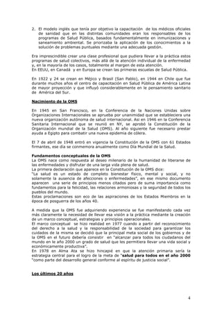 4
2. El modelo inglés que tenía por objetivo la capacitación de los médicos oficiales
de sanidad que en las distintas comunidades eran los responsables de los
programas de Salud Pública, basados fundamentalmente en inmunizaciones y
saneamiento ambiental. Se priorizaba la aplicación de los conocimientos a la
solución de problemas puntuales mediante una adecuada gestión.
Era imprescindible crear una clase profesional que pudiera llevar a la práctica estos
programas de salud colectivos, más allá de la atención individual de la enfermedad
y, en la mayoría de los casos, totalmente al margen de esta atención.
En EEUU, en Canadá y en Europa se crean las primeras escuelas de Salud Pública.
En 1922 y 24 se crean en Méjico y Brasil (San Pablo), en 1944 en Chile que fue
durante muchos años el centro de capacitación en Salud Pública de América Latina
de mayor proyección y que influyó considerablemente en le pensamiento sanitario
de América del Sur.
Nacimiento de la OMS
En 1945 en San Francisco, en la Conferencia de la Naciones Unidas sobre
Organizaciones Internacionales se aprueba por unanimidad que se estableciera una
nueva organización autónoma de salud internacional. Asi en 1946 en la Conferencia
Sanitaria Internacional que se reunió en NY, se aprobó la Constitución de la
Organización mundial de la Salud (OMS). Al año siguiente fue necesario prestar
ayuda a Egipto para combatir una nueva epidemia de cólera.
El 7 de abril de 1948 entró en vigencia la Constitución de la OMS con 61 Estados
firmantes, ese día se conmemora anualmente como Día Mundial de la Salud.
Fundamentos conceptuales de la OMS
La OMS nace como respuesta al deseo milenario de la humanidad de liberarse de
las enfermedades y disfrutar de una larga vida plena de salud.
La primera declaración que aparece en la Constitución de la OMS dice:
“La salud es un estado de completo bienestar físico, mental y social, y no
solamente la ausencia de afecciones o enfermedades”, en ese mismo documento
aparecen una serie de principios menos citados pero de suma importancia como
fundamentos para la felicidad, las relaciones armoniosas y la seguridad de todos los
pueblos del mundo.
Estas proclamaciones son eco de las aspiraciones de los Estados Miembros en la
época de posguerra de los años 40.
A medida que la OMS fue adquiriendo experiencia se fue manifestando cada vez
más claramente la necesidad de llevar esa visión a la práctica mediante la creación
de un marco conceptual, estrategias y principios operacionales.
El marco conceptual se hizo realidad en 1977 cuando a partir del reconocimiento
del derecho a la salud y la responsabilidad de la sociedad para garantizar los
cuidados de la misma se decidió que la principal meta social de los gobiernos y de
la OMS en el futuro debería consistir en “alcanzar para todos los ciudadanos del
mundo en le año 2000 un grado de salud que les permitiera llevar una vida social y
económicamente productiva”.
En 1978 en Alma Ata se hizo hincapié en que la atención primaria sería la
estrategia central para el logro de la meta de “salud para todos en el año 2000
“como parte del desarrollo general conforme al espíritu de justicia social”.
Los últimos 20 años
 
