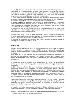 5
En los ´80 el nuevo “orden mundial” inspirado en el neoliberalismo provoca una
fragilización de los esfuerzos para enfrentar colectivamente los problemas de salud.
En los países de economía capitalista dependiente la opción por “El estado mínimo”
y el corte de los gastos públicos como respuesta a la crisis financiera del estado
comprometen a la salud Pública en el ámbito institucional.
La salud ha sufrido los mayores deterioros allí donde las economías no pueden
garantizar ingresos adeuados para todos, los sistemas sociales se han colapsado y
los recursos ambientales han sido inadecuados o mal administrados.
En los últimos 20 años la pobreza y el aumento de las desigualdades e inequidades
sociales también han impedido en gran medida el progreso en salud. Hay casi
1.300 millones de personas que viven en suma pobreza, una de las causas
primordiales de desnutrición y enfermedad.
En los lugares que no han podido mantener los servicios básicos, la salud de la
población se ha deteriorado, especialmente frente a la nueva amenaza de las
enfermedades nuevas o reemergentes.
Estamos frente a una “ crisis de la salud pública” . Para la superación de esta crisis
se han propuesto diferentes aportes, cada uno de ellos apuntando a la necesidad de
nuevos paradigmas en el campo de la salud pública.
Se verifica la necesidad de construir un marco teórico conceptual capaz de
reconfigurar el campo social de la salud.
ARGENTINA
El cólera llegó a la Argentina en la 3ª pandemia mundial (1852-59) y la epidemia
de fiebre amarilla iniciada en febrero del 1857 tuvo su origen en la violación por
parte de contrabandistas de la cuarentena que se imponía a las naves procedentes
de Brasil.
Hasta 1870 Bs. As. no era otra cosa que una ciudad de España reproducida en
América, con su gobierno municipal y provincial, ausencia de tranvías u otros
medios de transporte, calles sin cloacas y aislamiento por falta de ferrocarriles y
caminos......
En esta época la fiebre amarilla había desaparecido de Europa (se ocupaban del
cólera) y aún no se habían puesto de acuerdo sobre el origen infeccioso o
miasmático.
En 1866 llega el cólera a Bs. As. y se difunde rápidamente provocando 1.600
defunciones sobre 90.000 habitantes. En esos años el cólera afectó a Rosario,
Córdoba, San Luis y San Juan. El gobierno alienta la publicación de informaciones
sobre el mal y sobre medidas de prevención aconsejables. Se informa que parece
haberse probado el contagio por aguas contaminadas por evacuaciones coléricas y
se sugiere cambiar la fuente de aprovisionamiento o filtrarla con carbón antes de
hervirla. La epidemia fue benigna.
Comienza la época de la inmigración, italiana, española francesa, inglesa y alemana
y hay gran crecimiento demográfico. En las provincias centrales la agricultura se
desarrolla con rapidez, crecen las industrias y se promueve el comercio, llega el
ferrocarril y el telégrafo cubre el país.
La sociedad que había sobrevivido al cólera en el 68 y a la fiebre amarilla en el 71
(13.600 defunciones/2000.000 habitantes) esperaba que el gobierno actuara.
Desde la Cátedra de Higiene Pública en la Facultad de Medicina en 1873 se analiza
y critica el crónico déficit de saneamiento hídrico.
 