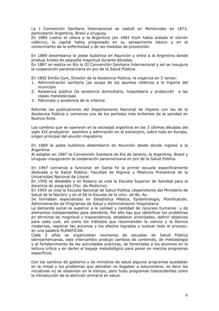 6
La I Convención Sanitaria Internacional se realizó en Montevideo en 1873,
participaron Argentina, Brasil y Uruguay.
En 1886 vuelve el cólera a la Argentina (en 1883 Koch había aislado el vibrión
colérico), la capital había progresado en su saneamiento básico y en el
conocimiento de la enfermedad y de las medidas de prevención.
En 1889 desembarca la peste bubónica en Asunción y entra a la Argentina donde
produjo brotes de pequeña magnitud durante décadas.
En 1887 se realiza en Río la III Convención Sanitaria Internacional y así se inaugura
la cooperación panamericana en pro de la Salud Pública.
En 1892 Emilio Coni, Director de la Asistencia Pública, la organiza en 3 ramas:
1. Administración sanitaria (se ocupa de los asuntos relativos a la higiene del
municipio
2. Asistencia pública (la asistencia domiciliaria, hospitalaria y protección a las
clases menesterosas
3. Patronato y asistencia de la infancia
Refunde las publicaciones del Departamento Nacional de Higiene con las de la
Asistencia Pública y comienza uno de los períodos más brillantes de la sanidad en
Buenos Aires.
Los cambios que se operaron en la sociedad argentina en las 3 últimas décadas del
siglo XIX produjeron asombro y admiración en el extranjero, sobre todo en Europa,
origen principal del aluvión migratorio.
En 1889 la peste bubónica desembarcó en Asunción desde donde ingresó a la
Argentina.
Al adoptar en 1887 la Convención Sanitaria de Río de Janeiro, la Argentina, Brasil y
Uruguay inauguraron la cooperación panamericana en pro de la Salud Pública
En 1947 comienza a funcionar en Santa Fe la primer escuela específicamente
dedicada a la Salud Pública: Facultad de Higiene y Medicina Preventiva de la
Universidad Nacional de Litoral.
En 1956 se desdobla y en Rosario se crea la Escuela Superior de Sanidad para la
docencia de posgrado (Fac. de Medicina).
En 1959 se crea la Escuela Nacional de Salud Pública (dependiente del Ministerio de
Salud de la Nación) y en el 60 la Escuela de la Univ. de Bs. As.
Se formaban especialistas en Estadística Médica, Epidemiología, Planificación,
Administración de Programas de Salud y Administración Hospitalaria
La demanda social es superior a la calidad y cantidad de recursos humanos y de
elementos indispensables para atenderla. Por ello hay que identificar los problemas
en términos de magnitud y trascendencia, establecer prioridades, definir objetivos
para cada cual, así como los métodos que recomiendan la ciencia y la técnica
modernas, registrar las acciones y los efectos logrados y evaluar todo el proceso;
en una palabra PLANIFICAR.
Cada 2 años se organizaban reuniones de escuelas de Salud Pública
latinoamericanas, este intercambio produjo cambios de contenido, de metodología
y el fortalecimiento de las actividades prácticas, se fomentaba a los alumnos en la
lectura crítica y en darles el bagaje metodológico para poner en marcha programas
específicos.
Con los cambios de gobierno y de ministros de salud algunos programas quedaban
en la mitad y los problemas que atendían no llegaban a solucionarse, es decir las
iniciativas no se sostenían en le tiempo, pero hubo programas trascendentes como
la introducción de la atención primaria en salud.
 