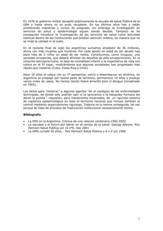 7
En 1976 le gobierno militar decapitó prácticamente la escuela de salud Pública de la
UBA y hasta ahora no se pudo recuperar. En los últimos años han y están
proliferando maestrías y cursos de posgrado, sin embrago la investigación en
servicios de salud y epidemiología siguen siendo deudas. Tampoco se ha
conseguido introducir la investigación de los servicios de salud como actividad
habitual dentro de las instituciones que prestan atención médica, de manera que no
se mide la calidad ni el costo.
En el reciente final de siglo los argentinos sumamos alrededor de 36 millones,
ahora con más mujeres que hombres. Por cada adulto en edad de ser abuelo hay
poco más de 2 niños en edad de ser nietos. Constituimos, como Uruguay, una
sociedad envejecida, que deberá afrontar los desafíos de este envejecimiento. En el
conjunto latinoamericano, la tasa de mortalidad infantil y la expectativa de vida nos
coloca en el 5º lugar, mostrándonos que algunas sociedades han progresado más
rápido que nosotros (Cuba, Costa Rica y Chile)
Hace 10 años el cólera (en su 7º pandemia) volvió a desembarcar en América, en
Argentina se propagó por buena parte de territorio, permaneció 10 años y produjo
varios miles de casos. No hemos tenido fiebre amarilla pero sí dengue (erradicado
en 1965).
Los éxitos para “encerrar” a algunos agentes “en el zoológico de las enfermedades
dominadas, de donde sólo podrían salir si la ignorancia o la estupidez humana les
abren la puerta “ requieren, para mantenerlos encerrados, de un riguroso sistema
de vigilancia epidemiológica en todo el territorio nacional que incluya también el
control mediante organizaciones rigurosas. Todavía no lo hemos conseguido, tal vez
porque se trata de procesos de maduración institucional necesariamente lentos.
Bibliografía
• La OPS en la Argentina. Crónica de una relación centenaria.1902-2002
• La equidad y el futuro por labrar en el campo de la salud. George Alleyne. Rev
Pannam Salud Pública vol 10 nº6. Dec 2001
• La OMS cumple 50 años. . Rev Pannam Salud Pública v.4 n.4 oct 1998
 