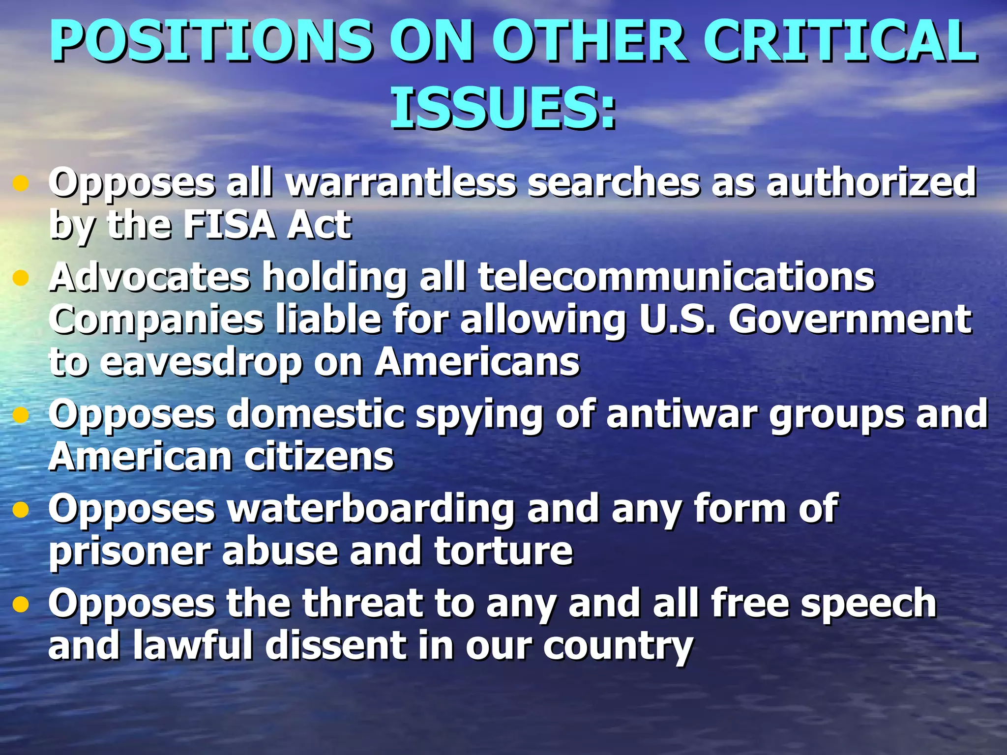 POSITIONS ON OTHER CRITICAL ISSUES:   Opposes all warrantless searches as authorized by the FISA Act  Advocates holding all telecommunications Companies liable for allowing U.S. Government to eavesdrop on Americans  Opposes domestic spying of antiwar groups and American citizens  Opposes waterboarding and any form of prisoner abuse and torture  Opposes the threat to any and all free speech and lawful dissent in our country  