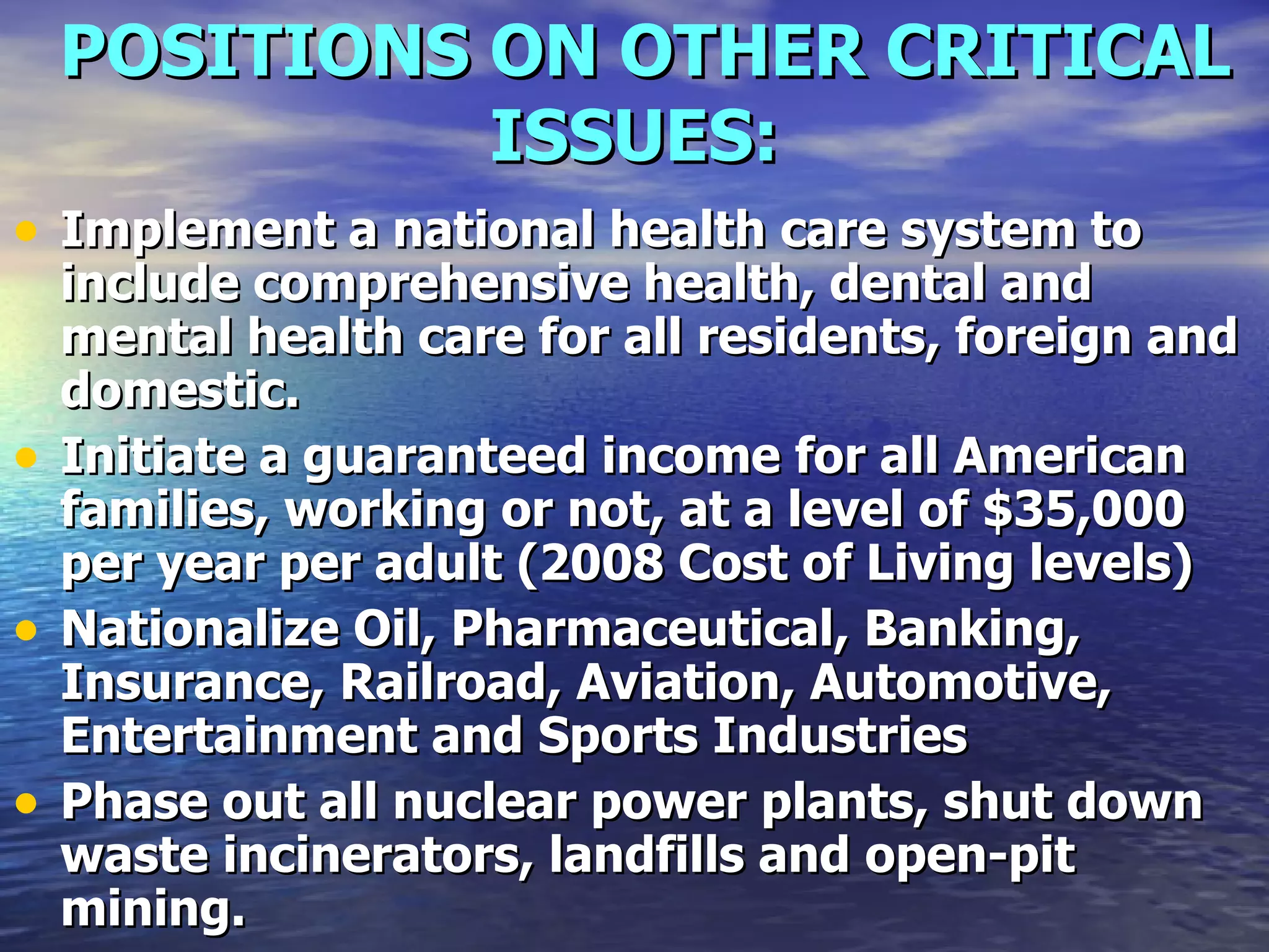 POSITIONS ON OTHER CRITICAL ISSUES:   Implement a national health care system to include comprehensive health, dental and mental health care for all residents, foreign and domestic.   Initiate a guaranteed income for all American families, working or not, at a level of $35,000 per year per adult (2008 Cost of Living levels)   Nationalize Oil, Pharmaceutical, Banking, Insurance, Railroad, Aviation, Automotive, Entertainment and Sports Industries   Phase out all nuclear power plants, shut down waste incinerators, landfills and open-pit mining.  