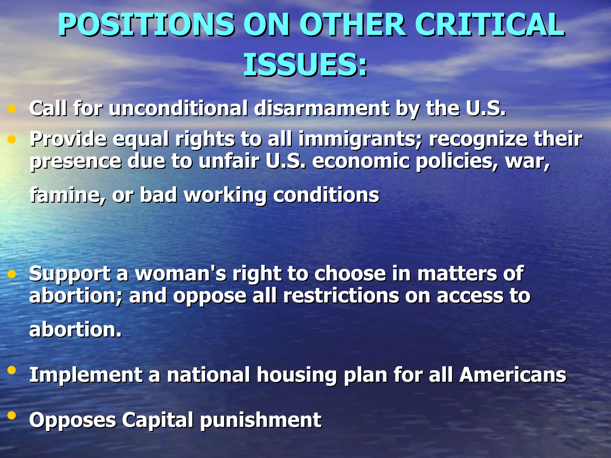 POSITIONS ON OTHER CRITICAL ISSUES:   Call for unconditional disarmament by the U.S.   Provide equal rights to all immigrants; recognize their presence due to unfair U.S. economic policies, war, famine, or bad working conditions   Support a woman's right to choose in matters of abortion; and oppose all restrictions on access to abortion.   Implement a national housing plan for all Americans   Opposes Capital punishment   