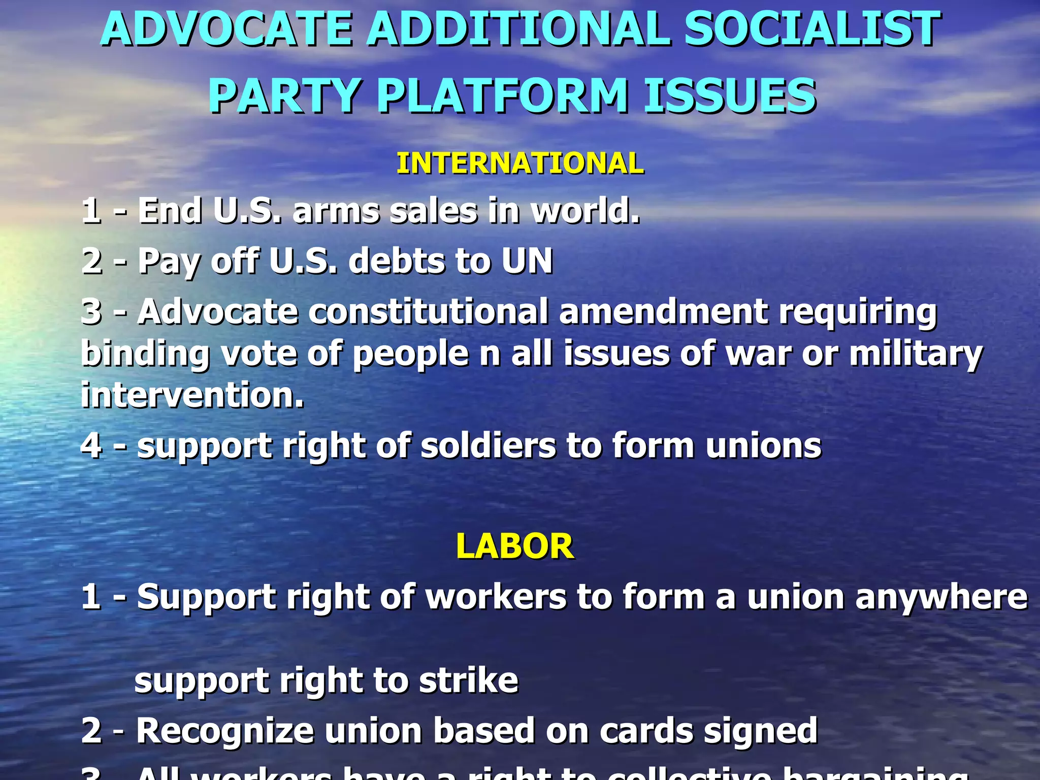 ADVOCATE ADDITIONAL SOCIALIST PARTY PLATFORM ISSUES   INTERNATIONAL 1 - End U.S. arms sales in world.   2 - Pay off U.S. debts to UN  3 - Advocate constitutional amendment requiring binding vote of people n all issues of war or military intervention.   4 - support right of soldiers to form unions   LABOR   1 - Support right of workers to form a union anywhere     support right to strike   2  -  Recognize union based on cards signed   3  -  All workers have a right to collective bargaining   