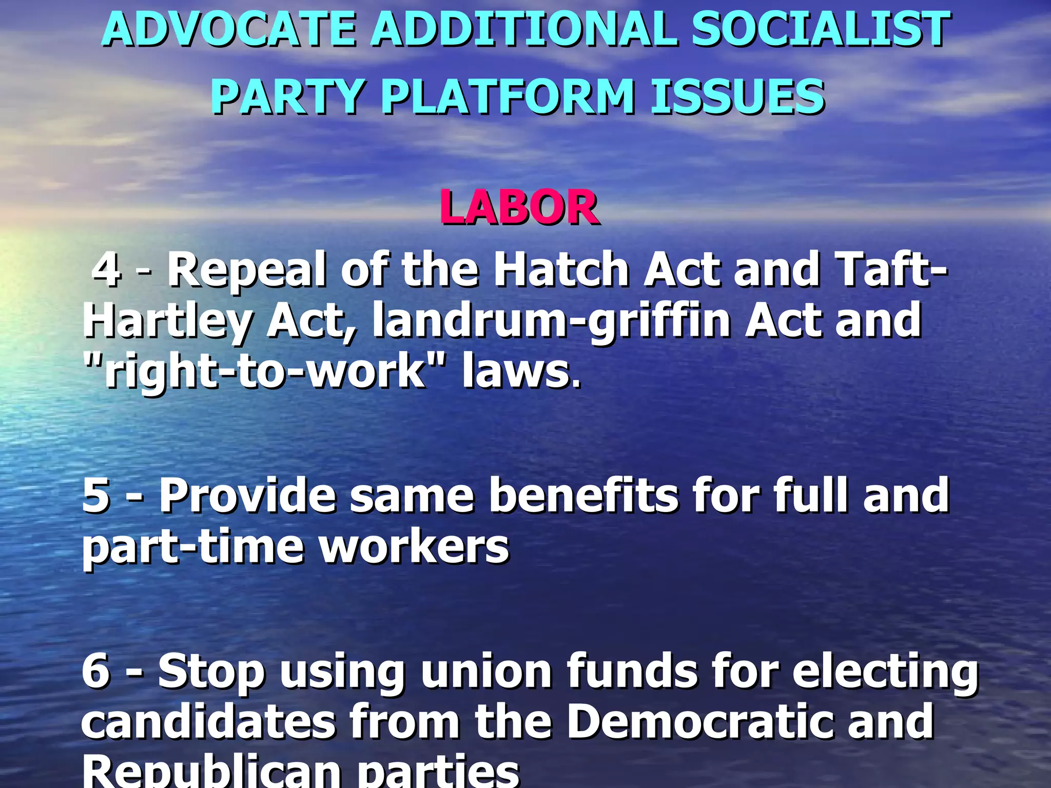 ADVOCATE ADDITIONAL SOCIALIST PARTY PLATFORM ISSUES   LABOR     4  -  Repeal of the Hatch Act and Taft-Hartley Act, landrum-griffin Act and "right-to-work" laws .  5 - Provide same benefits for full and part-time workers  6 - Stop using union funds for electing candidates from the Democratic and Republican parties   
