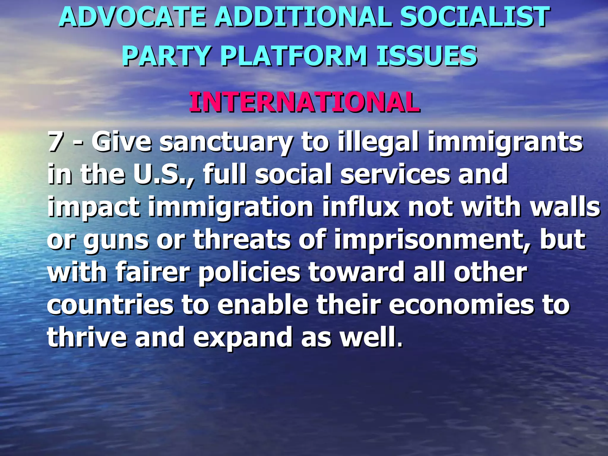 ADVOCATE ADDITIONAL SOCIALIST PARTY PLATFORM ISSUES   INTERNATIONAL 7 - Give sanctuary to illegal immigrants in the U.S., full social services and impact immigration influx not with walls or guns or threats of imprisonment, but with fairer policies toward all other countries to enable their economies to thrive and expand as well .  