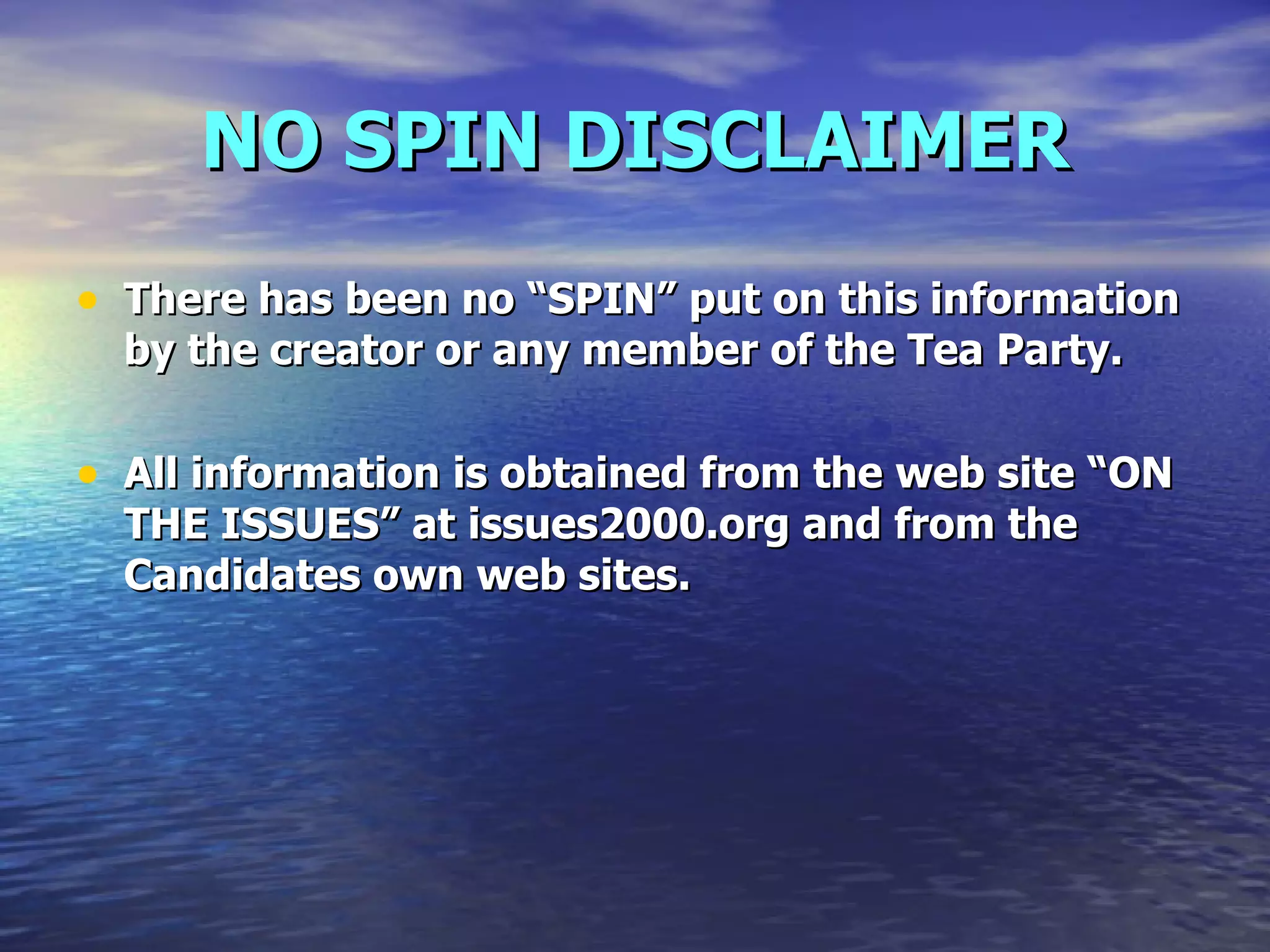 NO SPIN DISCLAIMER There has been no “SPIN” put on this information by the creator or any member of the Tea Party.  All information is obtained from the web site “ON THE ISSUES” at issues2000.org and from the Candidates own web sites. 