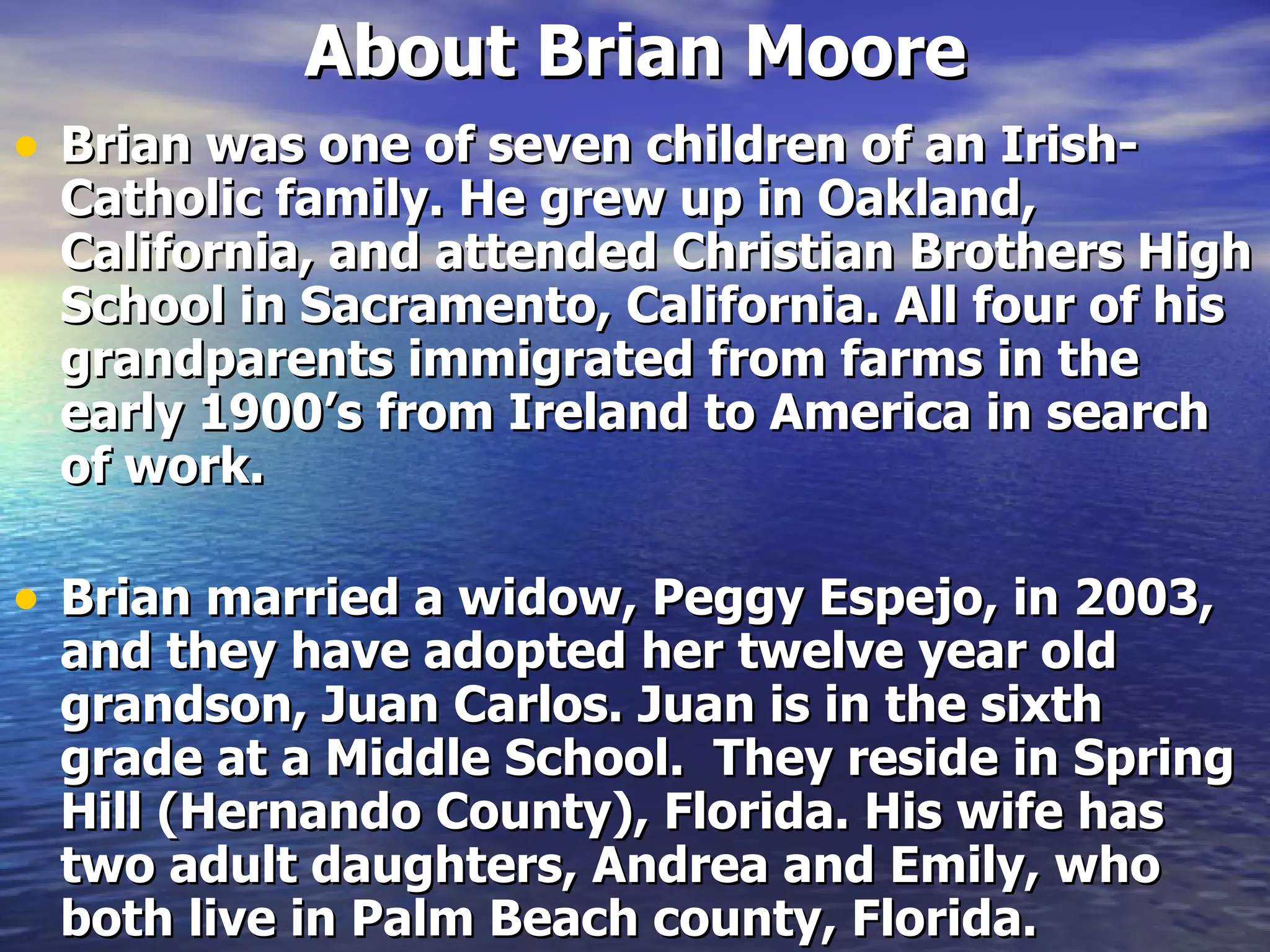 About Brian Moore Brian was one of seven children of an Irish-Catholic family. He grew up in Oakland, California, and attended Christian Brothers High School in Sacramento, California. All four of his grandparents immigrated from farms in the early 1900’s from Ireland to America in search of work.  Brian married a widow, Peggy Espejo, in 2003, and they have adopted her twelve year old grandson, Juan Carlos. Juan is in the sixth grade at a Middle School.  They reside in Spring Hill (Hernando County), Florida. His wife has two adult daughters, Andrea and Emily, who both live in Palm Beach county, Florida. 